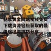 畅享黄金网站视频免费下载资源轻松获取的最佳途径与技巧分享