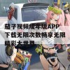 茄子视频成年版APP下载无限次数畅享无限精彩大世界