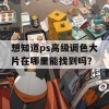 想知道ps高级调色大片在哪里能找到吗？