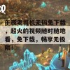 午夜老司机无码免下载，超火的视频随时随地看，免下载，畅享无极限！