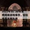 2023年热门好玩免费网络游戏推荐，轻松享受无限乐趣