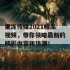 果冻传媒2021精品视频，带你领略最新的精彩内容和热潮！