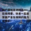 国产国拍亚洲精品mv在线观看，快来一起感受国产音乐视频的魅力与精彩！