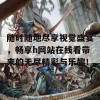 随时随地尽享视觉盛宴，畅享h网站在线看带来的无尽精彩与乐趣！