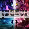 打造开放平台新生态赋能创新与合作时代的发展