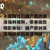 不容错过的国产原创高清福利视频，带来极致观影体验！国产原创高清视频无码高清视频