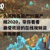 久久精品国产99国产精2020，带你看看最受欢迎的在线视频资源有哪些！