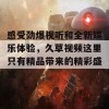 感受劲爆视听和全新娱乐体验，久草视频这里只有精品带来的精彩盛宴