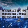 麻花传媒沈芯语引领时尚潮流新风尚，共谱年轻时代的媒体传奇