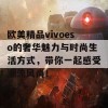 欧美精品vivoeso的奢华魅力与时尚生活方式，带你一起感受潮流风尚！