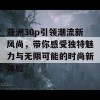 亚洲30p引领潮流新风尚，带你感受独特魅力与无限可能的时尚新体验