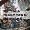 传闻：Switch 2底座新图片泄露 将配备60W充电器