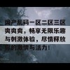 国产乱码一区二区三区爽爽爽，畅享无限乐趣与刺激体验，尽情释放你的激情与活力！