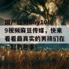 国产猛男Gay1069视频麻豆传媒，快来看看最真实的男孩们在一起的趣事！