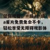 任你观看，一级a一级a爰片免费免会不卡，轻松享受无障碍观影体验！