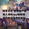 畅享无忧 免费国产成版人视频app破解版带你畅游视界新体验