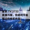 蜜芽.TV.2722直播污版，你绝对不能错过的精彩内容！