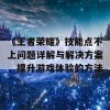 《王者荣耀》技能点不上问题详解与解决方案，提升游戏体验的方法