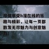 尽情享受h漫在线的乐趣与精彩，让每一页都散发无尽魅力与创意魅力！