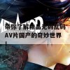 带你了解精品无码乱码AV片国产的奇妙世界！