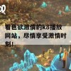 看色欲激情的k8播放网站，尽情享受激情时刻！