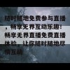 随时随地免费参与直播，畅享无界互动乐趣！畅享无界直播免费直播体验，让你随时随地尽情互动