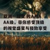 亚洲一级女 片A片AAA级，带你感受顶级的视觉盛宴与极致享受！