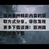 亚洲各种精彩内容的获取方式分享，带你发现更多下载资源！亚洲国产综合下载