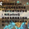 随时随地感受yellow在线观看免费观看下载的乐趣与精彩体验！畅享yellow在线观看免费观看下载带来的无限乐趣与精彩体验