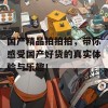 国产精品拍拍拍，带你感受国产好货的真实体验与乐趣！