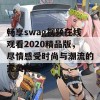 畅享swag视频在线观看2020精品版，尽情感受时尚与潮流的完美融合