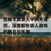 在精字窝狼人中揭开谜团，深度解析狼人游戏的魅力与乐趣