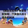 《西游双龙传》阵容搭配指南：打造强大战斗组合的秘诀