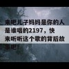 来吧儿子妈妈是你的人是谁唱的2197，快来听听这个歌的背后故事吧！