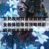 豆奶视频抖音版最新版全新体验带你领略精彩瞬间和无限乐趣