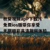 秋葵视频apP下载污免费ios版带你享受无限精彩高清视频体验