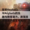 探索Keyballs与Keybots的乐趣与教育潜力，激发孩子创造力和互动能力