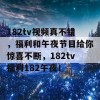 182tv视频真不错，福利和午夜节目给你惊喜不断，182tv福利182午夜！