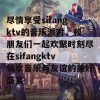 尽情享受sifangktv的音乐派对，和朋友们一起欢聚时刻尽在sifangktv畅享音乐与友谊的美好盛宴