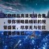 尤物精品高清无码合集，带你领略最精彩的视觉盛宴，尽享无与伦比的美感体验！