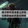 成版人污抖音app无限次数在线观看让你轻松畅享精彩内容无障碍体验