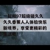 一起和97超级碰久久久久香蕉人人体验快乐新境界，享受更精彩的生活吧！