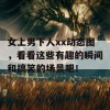 女上男下人xx动态图，看看这些有趣的瞬间和搞笑的场景吧！