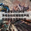 一起感受2023跨年演唱会绽放璀璨歌声陪你迎接新年辉煌时刻