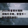 2022年看黄片视频流畅不卡顿，享受不一样的观影体验！