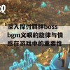 深入探讨羁绊bossbgm义眼的旋律与情感在游戏中的重要性