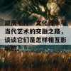 湖南毛片：文化传承与当代艺术的交融之路，谈谈它们是怎样相互影响的。