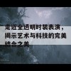 走近全透明时装表演，揭示艺术与科技的完美结合之美