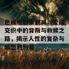 色戒电影未删减：爱欲交织中的背叛与救赎之路，揭示人性的复杂与情感的纠葛