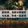 370看看带你领略全新视界，发掘无限精彩与乐趣，快来一起感受不一样的体验吧！